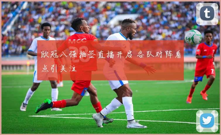 欧冠八强抽签直播开启 各队对阵看点引关注