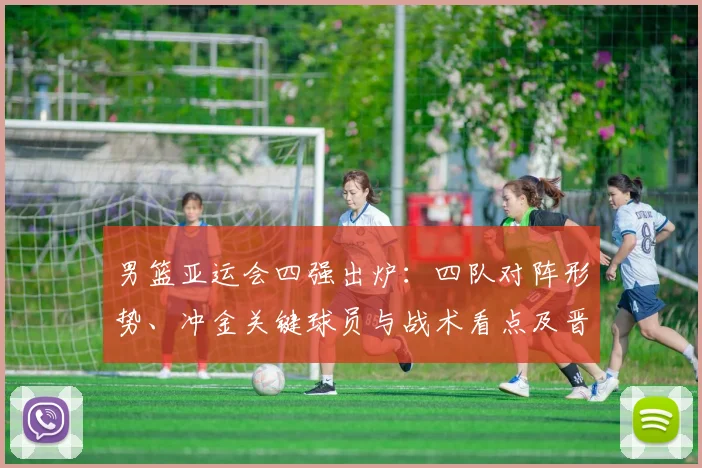 男篮亚运会四强出炉：四队对阵形势、冲金关键球员与战术看点及晋级影响